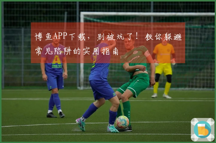 博鱼APP下载，别被坑了！教你躲避常见陷阱的实用指南